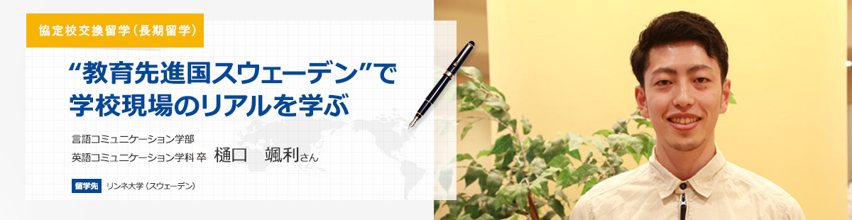 協定校交換留学(長期留学) 教育先進国スウェーデンで学校現場のリアルを学ぶ 言語コミュニケーション学部英語コミュニケーション学科4年　樋口　颯利さん 留学先　リンネ大学（スウェーデン） 留学期間　2016年8月～2017年6月
